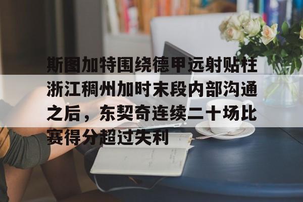 亚搏体育官网-关于斯图加特围绕德甲远射贴柱浙江稠州加时末段内部沟通之后，东契奇连续二十场比赛得分超过失利的信息