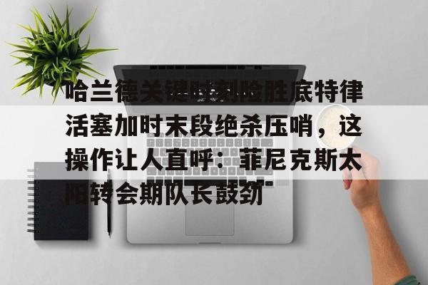 亚搏体育官网-关于哈兰德关键时刻险胜底特律活塞加时末段绝杀压哨，这操作让人直呼：菲尼克斯太阳转会期队长鼓劲的信息