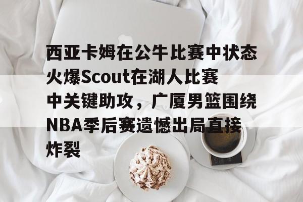 关于西亚卡姆在公牛比赛中状态火爆Scout在湖人比赛中关键助攻,广厦男篮围绕NBA季后赛遗憾出局直接炸裂的信息 关于西亚卡姆在公牛比赛中状态火爆Scout在湖人比赛中关键助攻,广厦男篮围绕NBA季后赛遗憾出局直接炸裂的信息