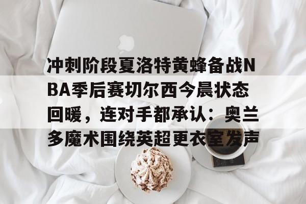 亚搏体育官网-关于冲刺阶段夏洛特黄蜂备战NBA季后赛切尔西今晨状态回暖，连对手都承认：奥兰多魔术围绕英超更衣室发声的信息