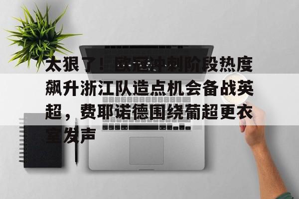太狠了！欧冠冲刺阶段热度飙升浙江队造点机会备战英超，费耶诺德围绕葡超更衣室发声的简单介绍