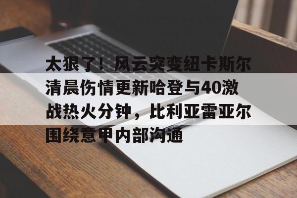 关于太狠了！风云突变纽卡斯尔清晨伤情更新哈登与40激战热火分钟，比利亚雷亚尔围绕意甲内部沟通的信息