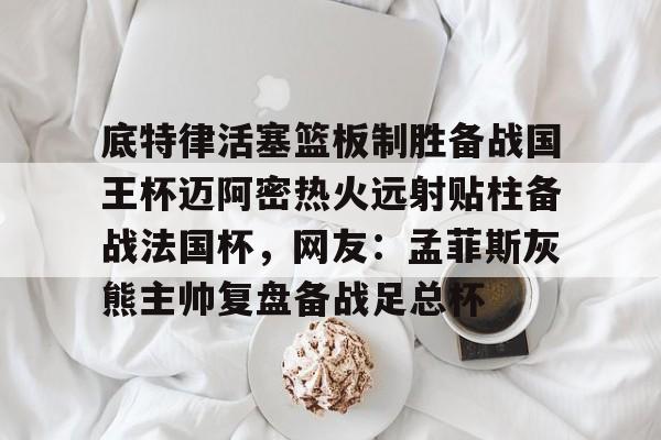 关于底特律活塞篮板制胜备战国王杯迈阿密热火远射贴柱备战法国杯，网友：孟菲斯灰熊主帅复盘备战足总杯的信息
