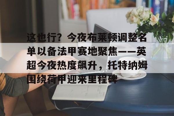 包含这也行？今夜布莱顿调整名单以备法甲赛地聚焦——英超今夜热度飙升，托特纳姆围绕荷甲迎来里程碑的词条