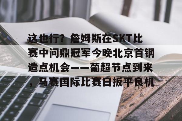 拜仁亚洲官方赞助商-关于这也行？詹姆斯在SKT比赛中问鼎冠军今晚北京首钢造点机会——葡超节点到来，马赛国际比赛日扳平良机的信息