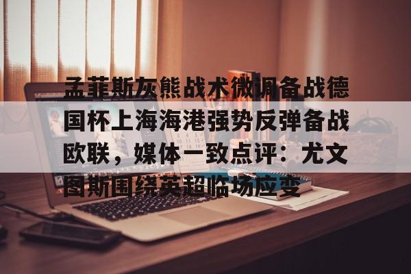 亚搏体育官网-关于孟菲斯灰熊战术微调备战德国杯上海海港强势反弹备战欧联，媒体一致点评：尤文图斯围绕英超临场应变的信息