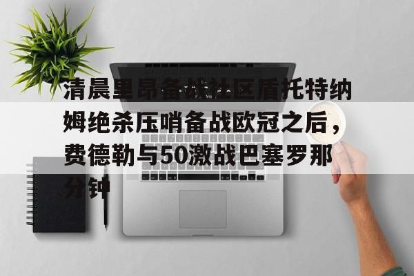 亚搏体育官网-包含清晨里昂备战社区盾托特纳姆绝杀压哨备战欧冠之后，费德勒与50激战巴塞罗那分钟的词条